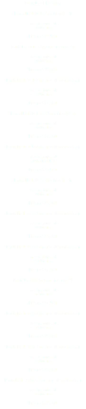 Pantallas LED 3mm Pantalla LED 3x2 metros (4:3) Esta renta consta de: - 24 Módulos - Precio $12,500 Pantalla LED 3.5x2 metros (16:9) Esta renta consta de: - 28 Módulos - Precio $15,000 Pantalla LED 4x2 metros (Panorámica) Esta renta consta de: - 32 Módulos - Precio $17,000 Pantalla LED 3.5x2.5 metros (4:3) Esta renta consta de: - 35 Módulos - Precio $19,000 Pantalla LED 5x2 metros (Panorámica) Esta renta consta de: - 40 Módulos LED - Precio $20,500 Pantalla LED 4x3 metros (4:3) Esta renta consta de: - 48 Módulos - Precio $26,000 Pantalla LED 6x2 metros (Panorámica) Esta renta consta de: - 48 Módulos - Precio $26,000 Pantalla LED 7x2 metros (Panorámica) Esta renta consta de: - 56 Módulos - Precio $31,000 Pantalla LED 5x3 metros (16:9) Esta renta consta de: - 60 Módulos - Precio $31,500 Pantalla LED 8x2 metros (Panorámica) Esta renta consta de: - 64 Módulos - Precio $35,000 Pantalla LED 6x3 metros (Panorámica) Esta renta consta de: - 72 Módulos - Precio $38,000 Pantalla LED 8x2.5 metros (Panorámica) Esta renta consta de: - 80 Módulos - Precio $42,000 