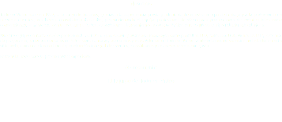 Nosotros Todo en Video nace en 1992, a lo largo de los años, gracias a la experiencia previa y adquirida de nuestro equipo de trabajo y a la preferencia de nuestros clientes, nos hemos consolidado día a día, proporcionando el equipo profesional de video para producciones de eventos tales como convenciones, seminarios, congresos, giras, ferias, exposiciones, lanzamientos y toda actividad que requiera equipo relacionado al video. Nuestro equipo en renta es sólo profesional, de última generación y avanzada tecnología como pantallas LED, pantallas LCD, vidiwalls LCD, sistemas de proyección, circuitos cerrados de televisión, cámaras, accesorios y más. Además en Todo en Video también tenemos servicios no listados en este sitio web, como edición no lineal y producción integral de eventos, consúltanos y te asesoraremos con gusto. Recuerda, todo esto al precio mas competitivo. Atentamente El Equipo de Todo en Video 